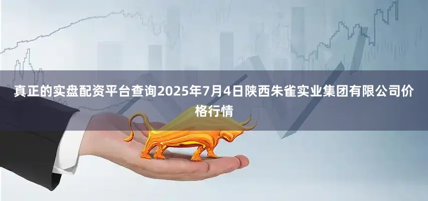 真正的实盘配资平台查询2025年7月4日陕西朱雀实业集团有限公司价格行情