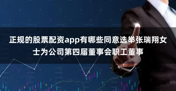 正规的股票配资app有哪些同意选举张瑞翔女士为公司第四届董事会职工董事