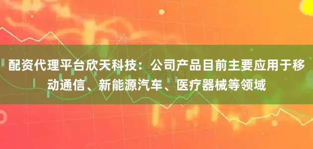 配资代理平台欣天科技：公司产品目前主要应用于移动通信、新能源汽车、医疗器械等领域