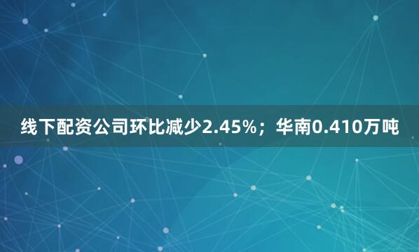 线下配资公司环比减少2.45%；华南0.410万吨
